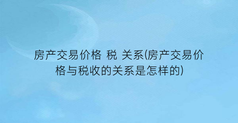 “房产交易价格 税 关系(房产交易价格与税收的关系是怎样的)